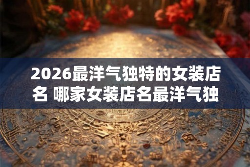 2026最洋气独特的女装店名 哪家女装店名最洋气独特