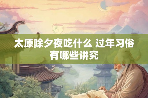 太原除夕夜吃什么 过年习俗有哪些讲究