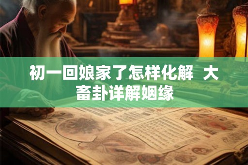 初一回娘家了怎样化解  大畜卦详解姻缘
