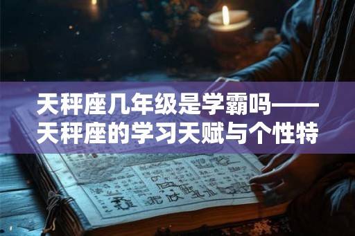 天秤座几年级是学霸吗——天秤座的学习天赋与个性特点 天秤座几年级是学霸吗——天秤座的学习天赋与个性特点