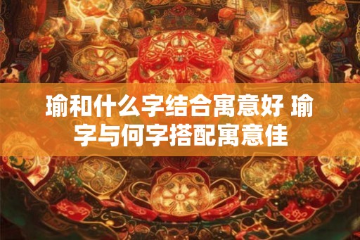 瑜和什么字结合寓意好 瑜字与何字搭配寓意佳 瑜和什么字结合寓意好 瑜字与何字搭配寓意佳