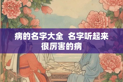 病的名字大全 名字听起来很厉害的病 病的名字大全 名字听起来很厉害的病