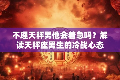 不理天秤男他会着急吗?解读天秤座男生的冷战心态 不理天秤男他会着急吗?解读天秤座男生的冷战心态