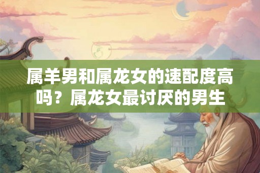 属羊男和属龙女的速配度高吗？属龙女最讨厌的男生