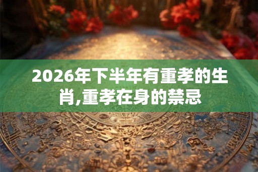 2026年下半年有重孝的生肖,重孝在身的禁忌