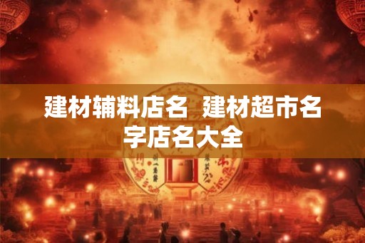 建材辅料店名  建材超市名字店名大全