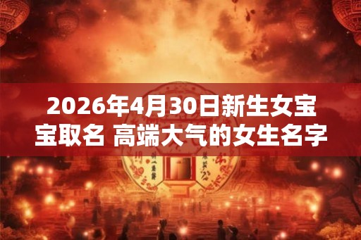 2026年4月30日新生女宝宝取名 高端大气的女生名字