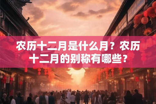 农历十二月是什么月？农历十二月的别称有哪些？