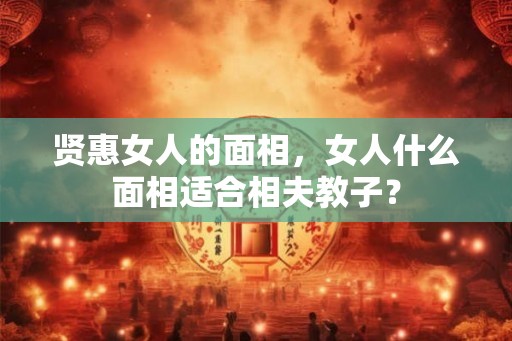贤惠女人的面相,女人什么面相适合相夫教子? 贤惠女人的面相,女人什么面相适合相夫教子?