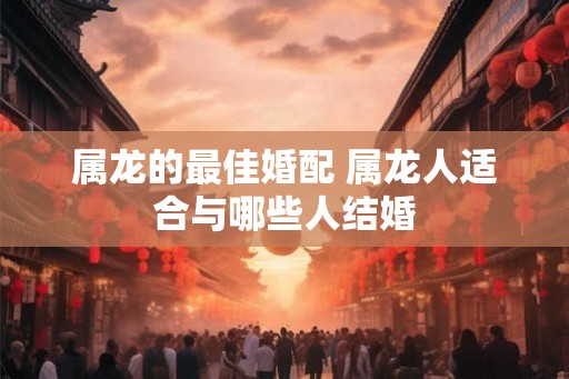属龙的最佳婚配 属龙人适合与哪些人结婚