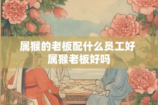 属猴的老板配什么员工好 属猴老板好吗 属猴的老板配什么员工好 属猴老板好吗