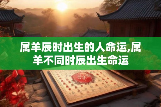 属羊辰时出生的人命运,属羊不同时辰出生命运