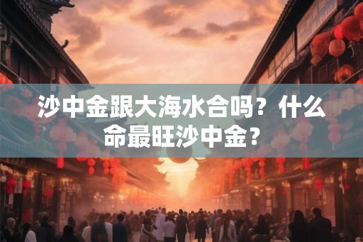 沙中金跟大海水合吗？什么命最旺沙中金？