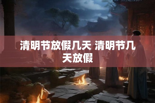 清明节放假几天 清明节几天放假 清明节放假几天 清明节几天放假