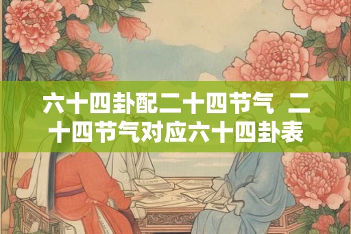六十四卦配二十四节气 二十四节气对应六十四卦表 六十四卦配二十四节气 二十四节气对应六十四卦表