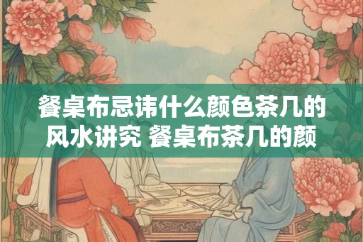 餐桌布忌讳什么颜色茶几的风水讲究 餐桌布茶几的颜色和风水有何忌讳