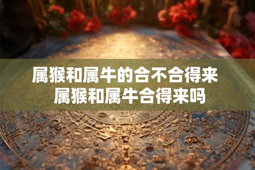 属猴和属牛的合不合得来  属猴和属牛合得来吗