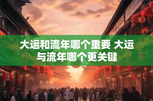 大运和流年哪个重要 大运与流年哪个更关键 大运和流年哪个重要 大运与流年哪个更关键