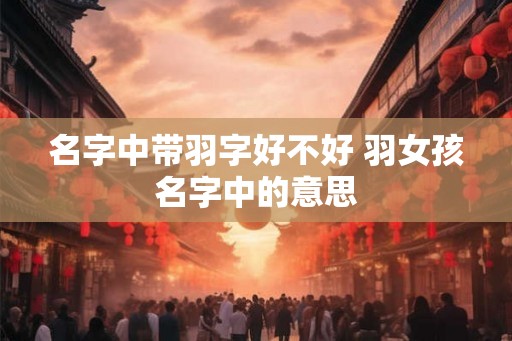 名字中带羽字好不好 羽女孩名字中的意思