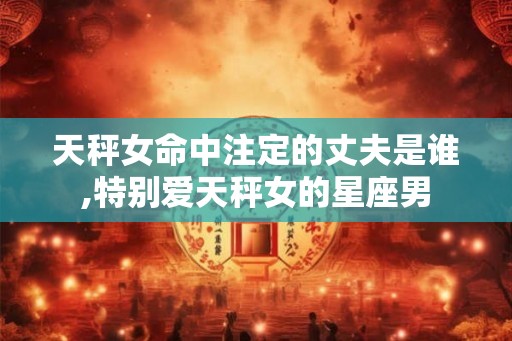 天秤女命中注定的丈夫是谁,特别爱天秤女的星座男