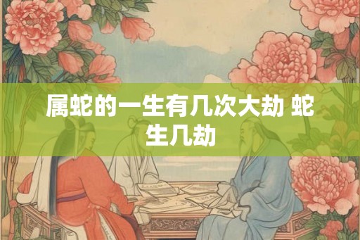 属蛇的一生有几次大劫 蛇生几劫