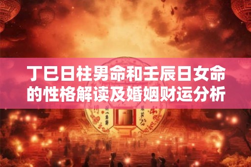 丁巳日柱男命和壬辰日女命的性格解读及婚姻财运分析 丁巳日柱男命和壬辰日女命的性格解读及婚姻财运分析