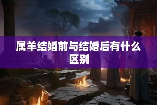 属羊结婚前与结婚后有什么区别 属羊结婚前与结婚后有什么区别