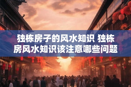 独栋房子的风水知识 独栋房风水知识该注意哪些问题 独栋房子的风水知识 独栋房风水知识该注意哪些问题