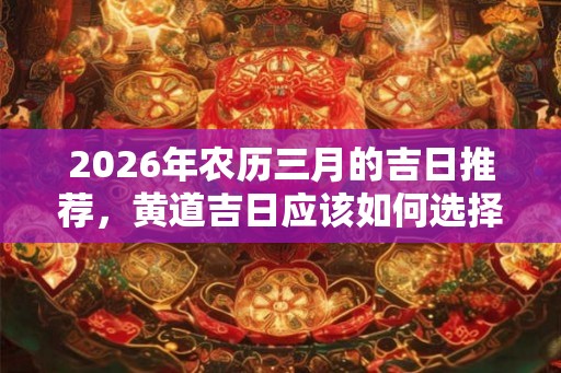 2026年农历三月的吉日推荐，黄道吉日应该如何选择？