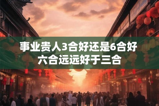 事业贵人3合好还是6合好 六合远远好于三合 事业贵人3合好还是6合好 六合远远好于三合