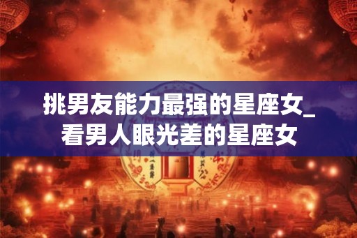 挑男友能力最强的星座女_看男人眼光差的星座女