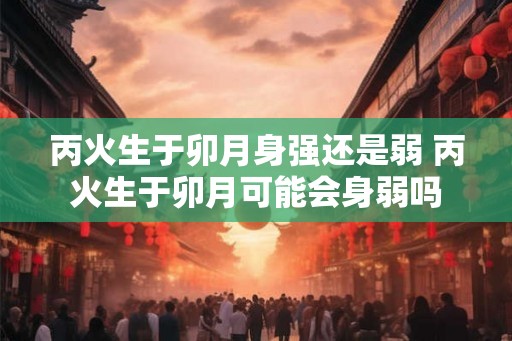 丙火生于卯月身强还是弱 丙火生于卯月可能会身弱吗