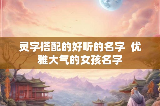 灵字搭配的好听的名字 优雅大气的女孩名字 灵字搭配的好听的名字 优雅大气的女孩名字