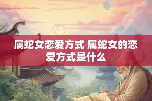 属蛇女恋爱方式 属蛇女的恋爱方式是什么