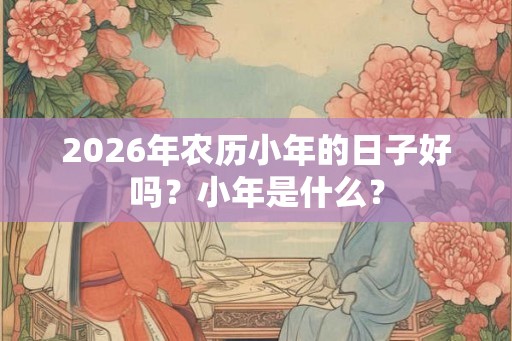 2026年农历小年的日子好吗?小年是什么? 2026年农历小年的日子好吗?小年是什么?