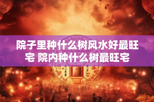 院子里种什么树风水好最旺宅 院内种什么树最旺宅