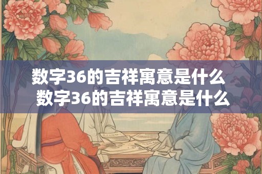 数字36的吉祥寓意是什么  数字36的吉祥寓意是什么意思