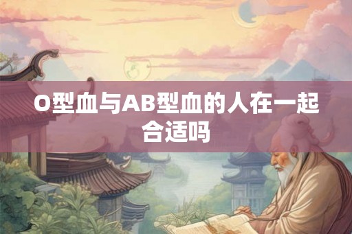 O型血与AB型血的人在一起合适吗 O型血与AB型血的人在一起合适吗