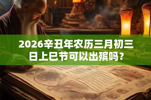 2026辛丑年农历三月初三日上巳节可以出殡吗？