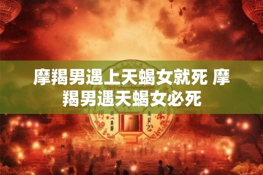 摩羯男遇上天蝎女就死 摩羯男遇天蝎女必死