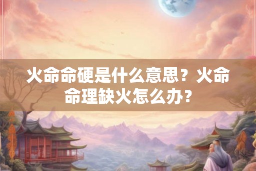 火命命硬是什么意思?火命命理缺火怎么办? 火命命硬是什么意思?火命命理缺火怎么办?