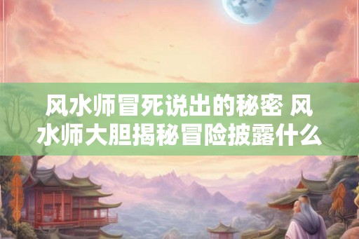 风水师冒死说出的秘密 风水师大胆揭秘冒险披露什么秘密
