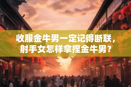 收服金牛男一定记得断联，射手女怎样拿捏金牛男？