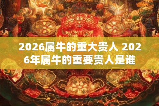 2026属牛的重大贵人 2026年属牛的重要贵人是谁