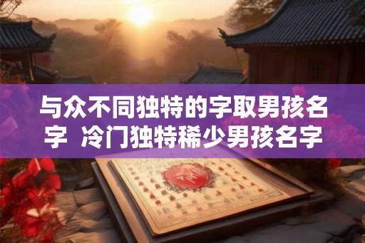 与众不同独特的字取男孩名字  冷门独特稀少男孩名字