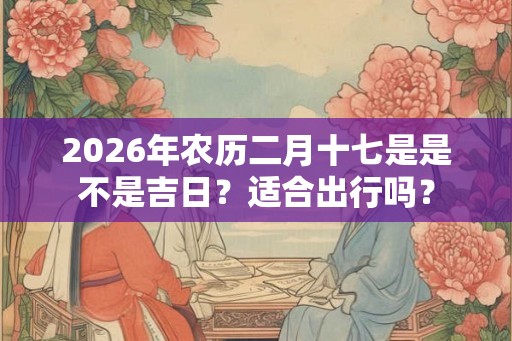 2026年农历二月十七是是不是吉日？适合出行吗？