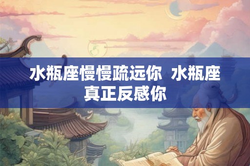 水瓶座慢慢疏远你 水瓶座真正反感你 水瓶座慢慢疏远你 水瓶座真正反感你