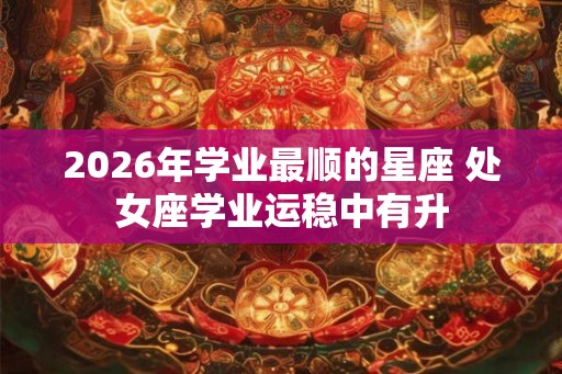 2026年学业最顺的星座 处女座学业运稳中有升