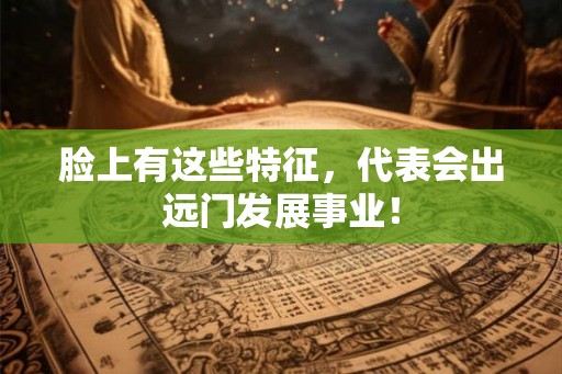 脸上有这些特征，代表会出远门发展事业！