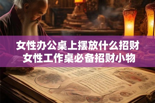 女性办公桌上摆放什么招财 女性工作桌必备招财小物